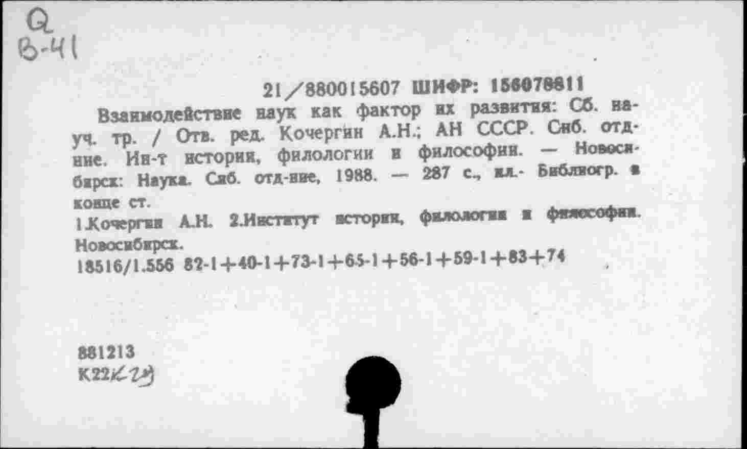 ﻿6'4 (
21/880015607 ШИФР: 156078811
Взаимодействие наук как фактор их развития: Сб. науч, тр. / Отв. ред. Кочергин А.Н.; АН СССР. Сиб. отд-ние. Ин-т истории, филологии и философии. — Новосл-барсх: Наука. Саб. отд-ние, 1988. — 287 с, ал.- Библиогр ■ конце ст.	t
I Кочерги А.Н. 2,Инстжтут нсторая, филология и фяяссофнн Ноэосибарск.
18516/1.556 82-1+40-1+73-14-65-1 + 56-1+59-14-83+ 74
881213
K22/7J)